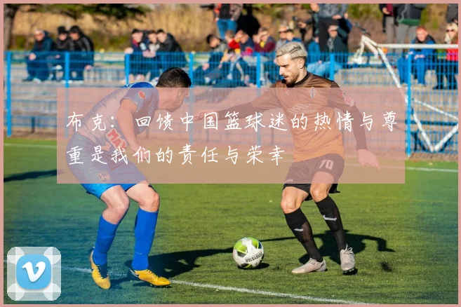 布克：回馈中国篮球迷的热情与尊重是我们的责任与荣幸