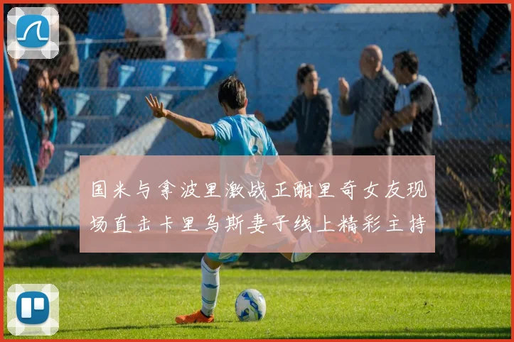国米与拿波里激战正酣里奇女友现场直击卡里乌斯妻子线上精彩主持