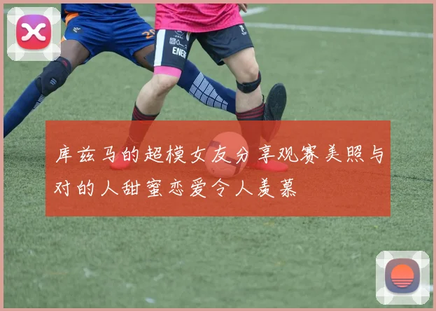 库兹马的超模女友分享观赛美照与对的人甜蜜恋爱令人羡慕