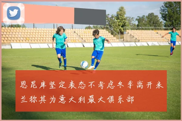 恩昆库坚定表态不考虑冬季离开米兰称其为意大利最大俱乐部