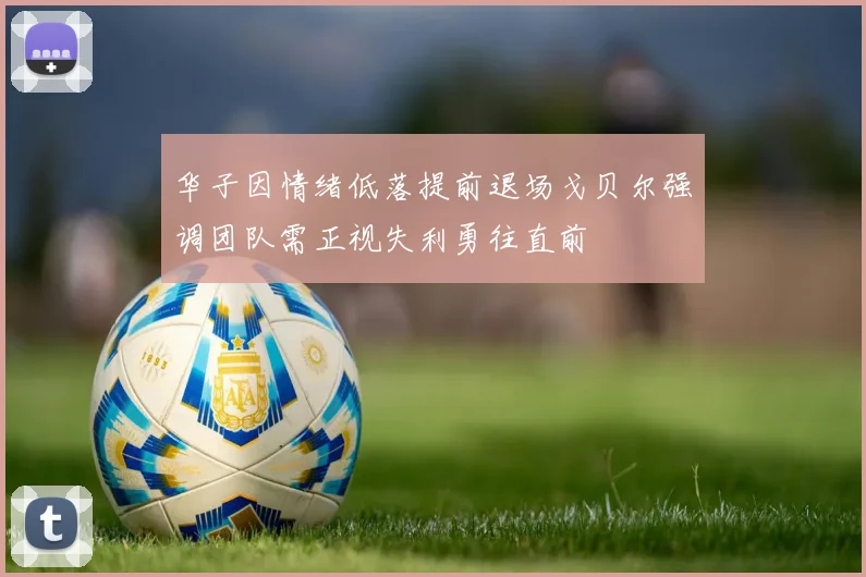 华子因情绪低落提前退场戈贝尔强调团队需正视失利勇往直前