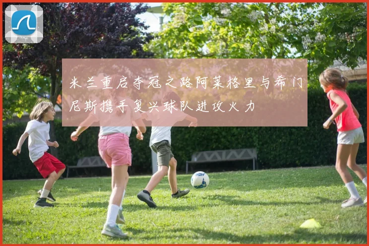 米兰重启夺冠之路阿莱格里与希门尼斯携手复兴球队进攻火力