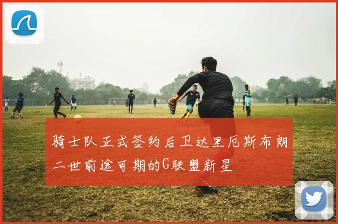 骑士队正式签约后卫达里厄斯布朗二世前途可期的G联盟新星