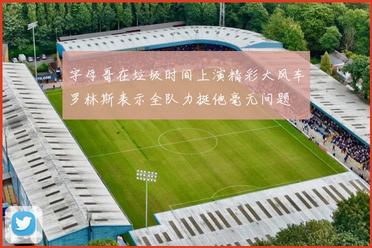 字母哥在垃圾时间上演精彩大风车罗林斯表示全队力挺他毫无问题