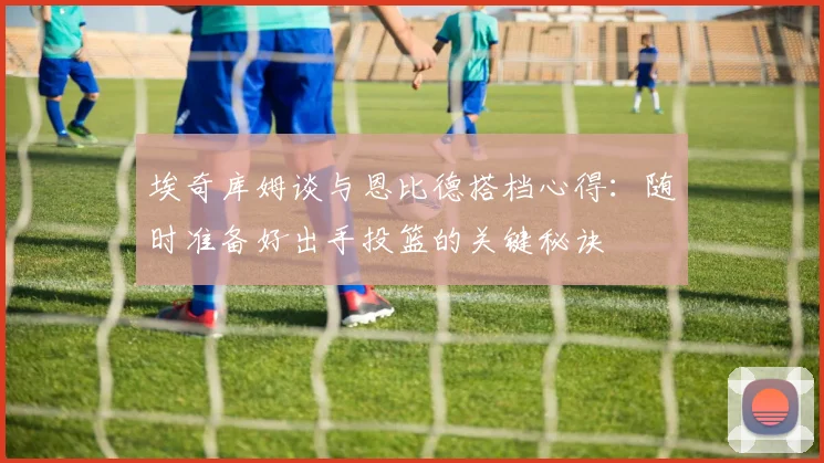 埃奇库姆谈与恩比德搭档心得：随时准备好出手投篮的关键秘诀