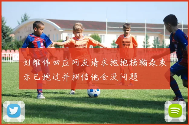 刘维伟回应网友请求抱抱杨瀚森表示已抱过并相信他会没问题