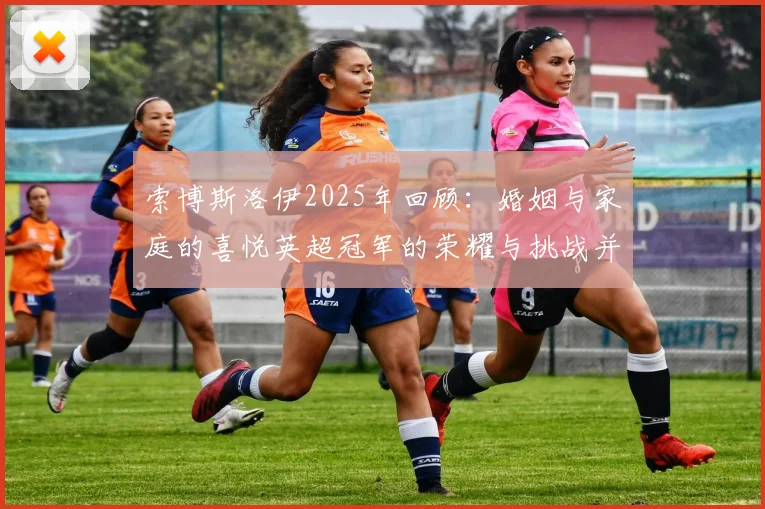 索博斯洛伊2025年回顾：婚姻与家庭的喜悦英超冠军的荣耀与挑战并存