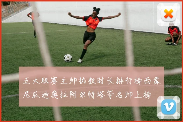 五大联赛主帅执教时长排行榜西蒙尼瓜迪奥拉阿尔特塔等名帅上榜