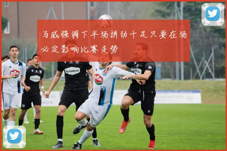 马威强调下半场拼劲十足只要在场必定影响比赛走势
