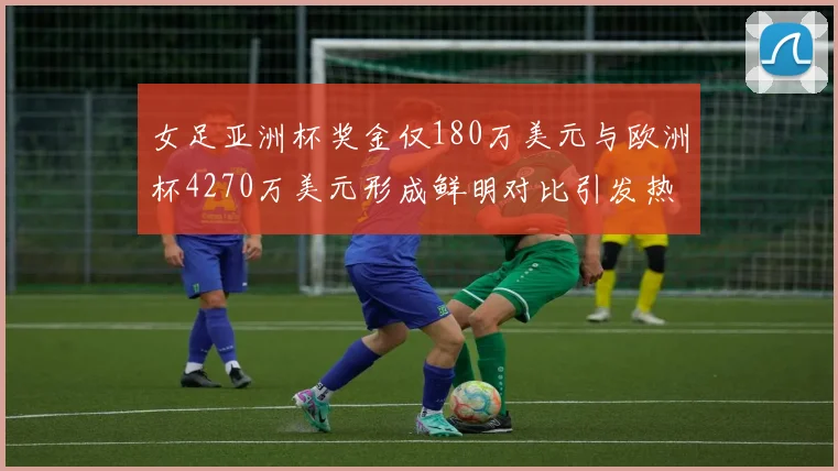 女足亚洲杯奖金仅180万美元与欧洲杯4270万美元形成鲜明对比引发热议