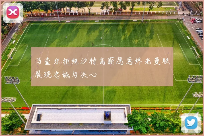 马奎尔拒绝沙特高薪愿意终老曼联展现忠诚与决心