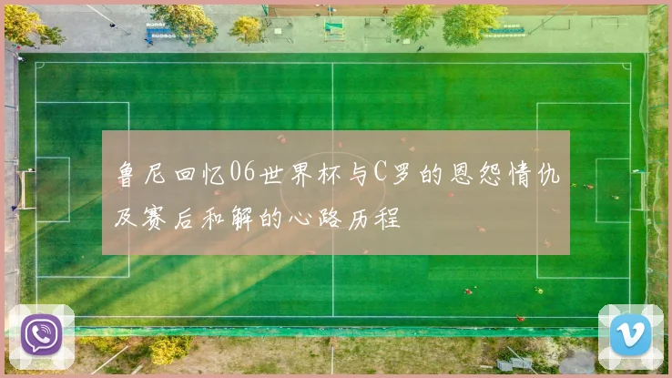 鲁尼回忆06世界杯与C罗的恩怨情仇及赛后和解的心路历程