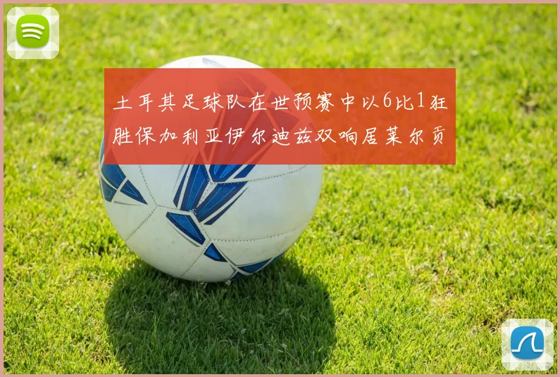 土耳其足球队在世预赛中以6比1狂胜保加利亚伊尔迪兹双响居莱尔贡献进球与助攻