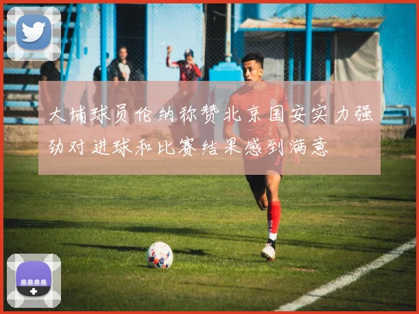 大埔球员伦纳称赞北京国安实力强劲对进球和比赛结果感到满意